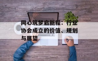 同心筑梦启新程：行业协会成立的价值、规划与展望