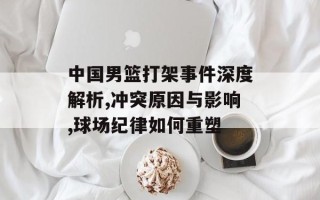 中国男篮打架事件深度解析,冲突原因与影响,球场纪律如何重塑