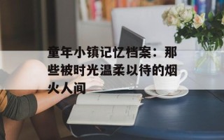 童年小镇记忆档案：那些被时光温柔以待的烟火人间