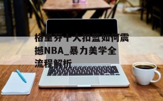 格里芬十大扣篮如何震撼NBA_暴力美学全流程解析