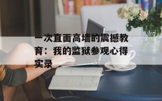 一次直面高墙的震撼教育：我的监狱参观心得实录