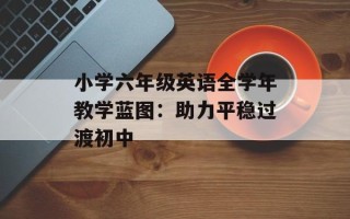 小学六年级英语全学年教学蓝图：助力平稳过渡初中