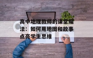 高中地理教师的课堂魔法：如何用地图和故事点亮学生思维