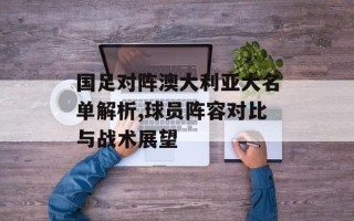 国足对阵澳大利亚大名单解析,球员阵容对比与战术展望