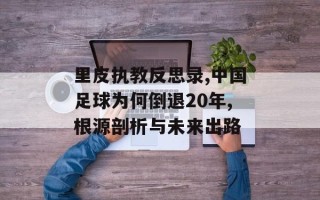 里皮执教反思录,中国足球为何倒退20年,根源剖析与未来出路