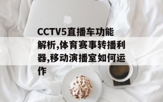 CCTV5直播车功能解析,体育赛事转播利器,移动演播室如何运作