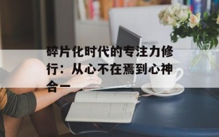 碎片化时代的专注力修行：从心不在焉到心神合一
