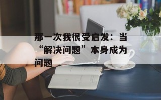 那一次我很受启发：当“解决问题”本身成为问题