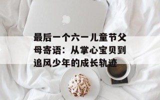 最后一个六一儿童节父母寄语：从掌心宝贝到追风少年的成长轨迹