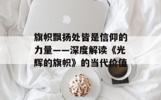 旗帜飘扬处皆是信仰的力量——深度解读《光辉的旗帜》的当代价值