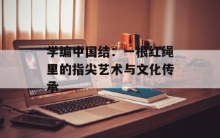 学编中国结：一根红绳里的指尖艺术与文化传承