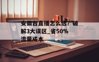 安徽台直播怎么选？破解3大误区_省50%流量成本