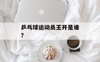 乒乓球运动员王开是谁？