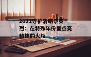 2021守护清明祭英烈：在特殊年份里点亮精神的火炬