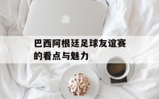 巴西阿根廷足球友谊赛的看点与魅力
