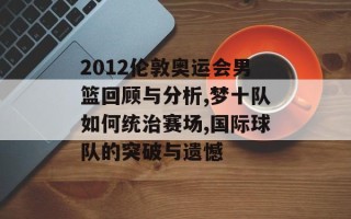 2012伦敦奥运会男篮回顾与分析,梦十队如何统治赛场,国际球队的突破与遗憾