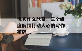 优秀作文欣赏：三个维度解锁打动人心的写作密码