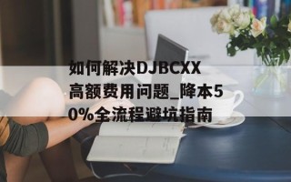 如何解决DJBCXX高额费用问题_降本50%全流程避坑指南