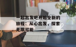 一起出发吧开始全新的旅程：从心出发，探索无限可能