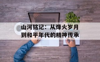 山河铭记：从烽火岁月到和平年代的精神传承