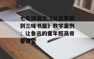 七年级语文《从百草园到三味书屋》教学案例：让鲁迅的童年照亮青春课堂