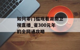如何零门槛观看湖南卫视直播_省300元年的全网通攻略