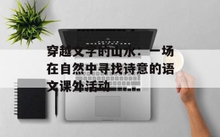 穿越文字的山水：一场在自然中寻找诗意的语文课外活动