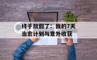 终于放假了：我的7天治愈计划与意外收获