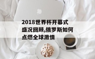 2018世界杯开幕式盛况回顾,俄罗斯如何点燃全球激情