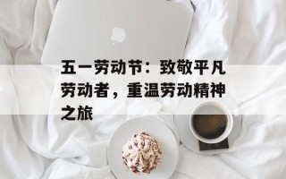 五一劳动节：致敬平凡劳动者，重温劳动精神之旅