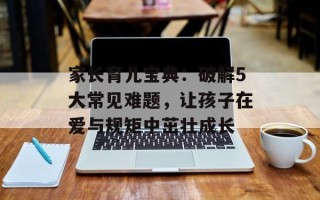 家长育儿宝典：破解5大常见难题，让孩子在爱与规矩中茁壮成长