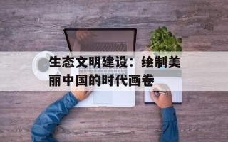 生态文明建设：绘制美丽中国的时代画卷