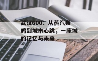 武汉600：从蒸汽轰鸣到城市心跳，一座城的记忆与未来