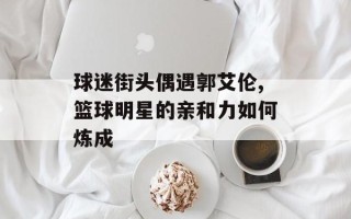 球迷街头偶遇郭艾伦,篮球明星的亲和力如何炼成