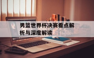 男篮世界杯决赛看点解析与深度解读