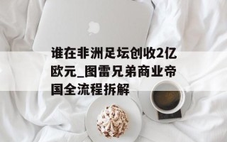 谁在非洲足坛创收2亿欧元_图雷兄弟商业帝国全流程拆解