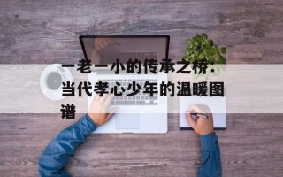 一老一小的传承之桥：当代孝心少年的温暖图谱
