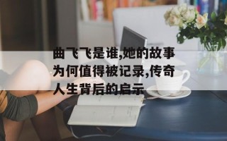 曲飞飞是谁,她的故事为何值得被记录,传奇人生背后的启示