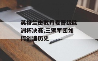 英格兰击败丹麦晋级欧洲杯决赛,三狮军团如何创造历史