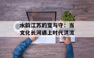水韵江苏的变与守：当文化长河遇上时代洪流