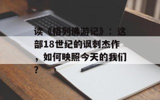 读《格列佛游记》：这部18世纪的讽刺杰作，如何映照今天的我们？