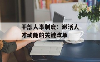 干部人事制度：激活人才动能的关键改革