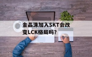 金晶洙加入SKT会改变LCK格局吗？
