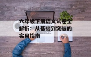 六年级下册语文试卷全解析：从基础到突破的实用指南