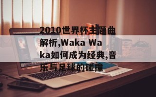2010世界杯主题曲解析,Waka Waka如何成为经典,音乐与足球的碰撞