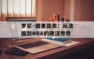 罗尼·图里亚夫：从法国到NBA的硬汉传奇