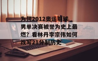 为何2012奥运羽球男单决赛被誉为史上最燃？看林丹李宗伟如何改写21分制历史