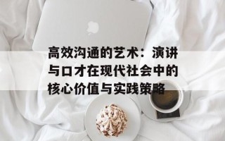 高效沟通的艺术：演讲与口才在现代社会中的核心价值与实践策略
