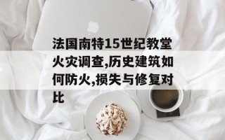 法国南特15世纪教堂火灾调查,历史建筑如何防火,损失与修复对比