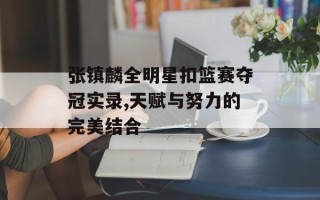张镇麟全明星扣篮赛夺冠实录,天赋与努力的完美结合